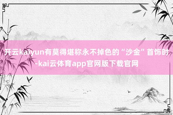 开云kaiyun有莫得堪称永不掉色的“沙金”首饰时-kai云体育app官网版下载官网
