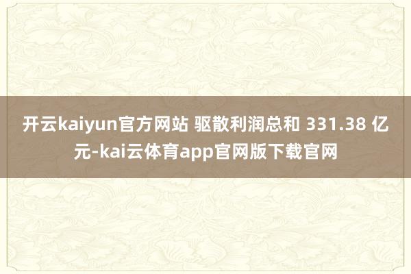 开云kaiyun官方网站 驱散利润总和 331.38 亿元-kai云体育app官网版下载官网