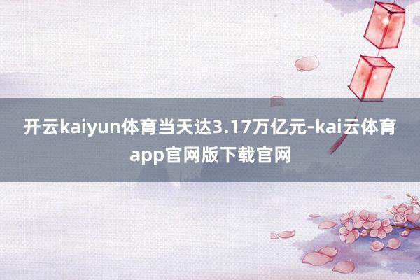 开云kaiyun体育当天达3.17万亿元-kai云体育app官网版下载官网