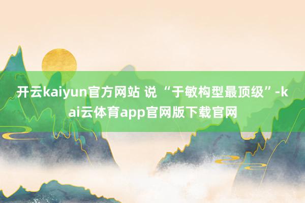 开云kaiyun官方网站 说 “于敏构型最顶级”-kai云体育app官网版下载官网