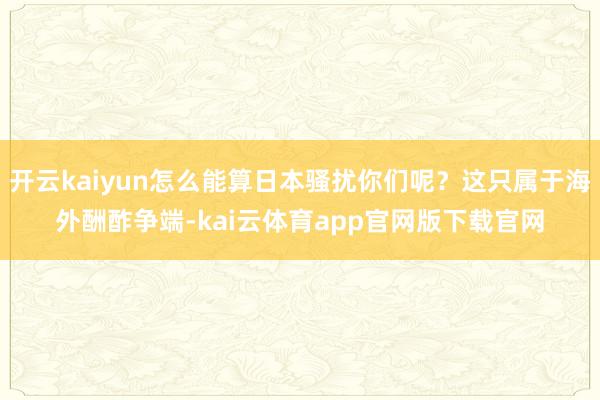开云kaiyun怎么能算日本骚扰你们呢?这只属于海外酬酢争端-kai云体育app官网版下载官网