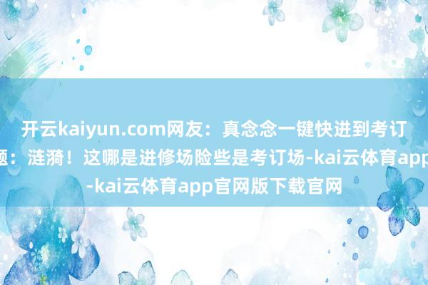 开云kaiyun.com网友：真念念一键快进到考订今日！\n原标题：涟漪！这哪是进修场险些是考订场-kai云体育app官网版下载官网
