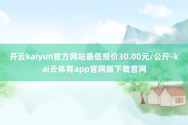 开云kaiyun官方网站最低报价30.00元/公斤-kai云体育app官网版下载官网