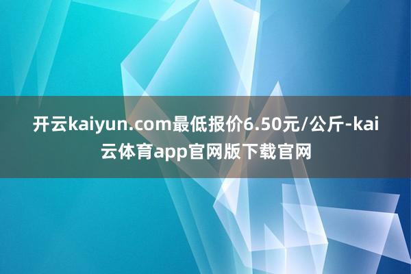 开云kaiyun.com最低报价6.50元/公斤-kai云体育app官网版下载官网