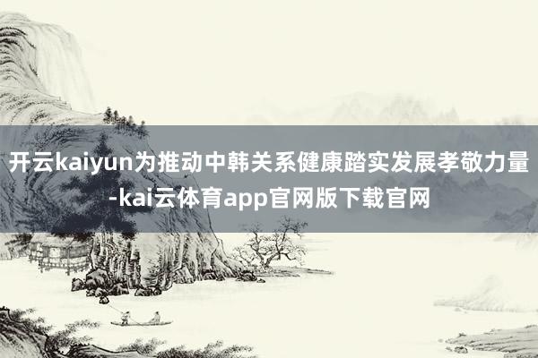 开云kaiyun为推动中韩关系健康踏实发展孝敬力量-kai云体育app官网版下载官网