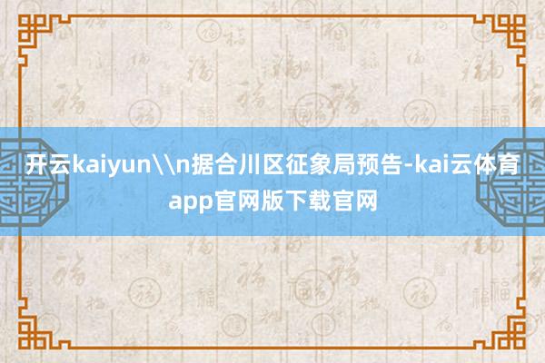 开云kaiyun\n据合川区征象局预告-kai云体育app官网版下载官网