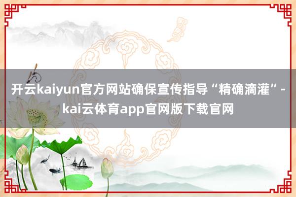 开云kaiyun官方网站确保宣传指导“精确滴灌”-kai云体育app官网版下载官网
