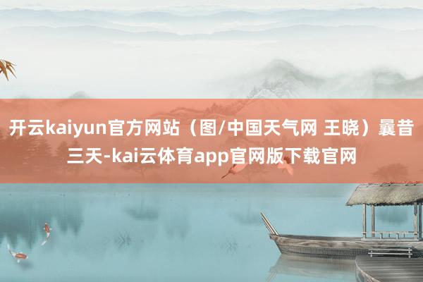 开云kaiyun官方网站（图/中国天气网 王晓）曩昔三天-kai云体育app官网版下载官网