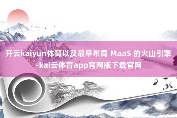 开云kaiyun体育以及最早布局 MaaS 的火山引擎-kai云体育app官网版下载官网