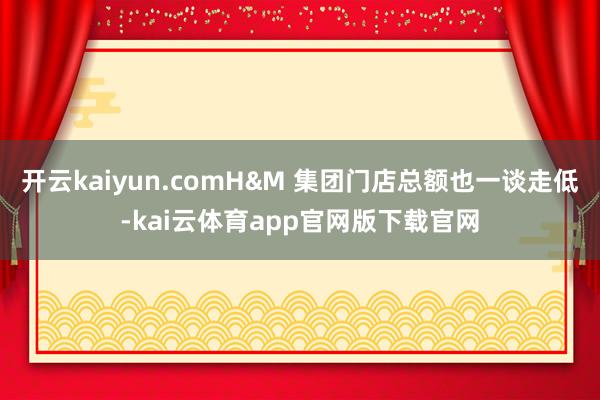 开云kaiyun.comH&M 集团门店总额也一谈走低-kai云体育app官网版下载官网