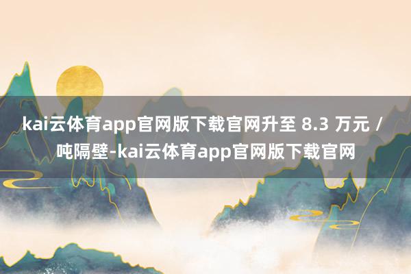 kai云体育app官网版下载官网升至 8.3 万元 / 吨隔壁-kai云体育app官网版下载官网