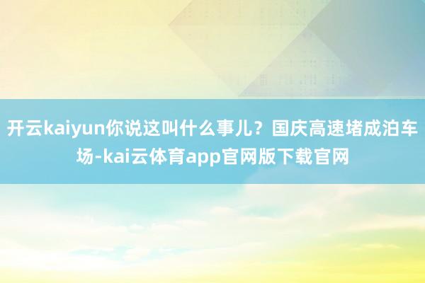 开云kaiyun你说这叫什么事儿？国庆高速堵成泊车场-kai云体育app官网版下载官网