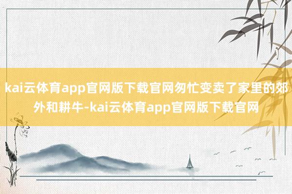 kai云体育app官网版下载官网匆忙变卖了家里的郊外和耕牛-kai云体育app官网版下载官网