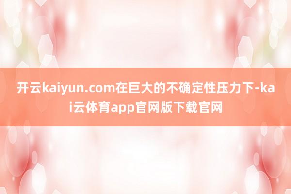开云kaiyun.com在巨大的不确定性压力下-kai云体育app官网版下载官网