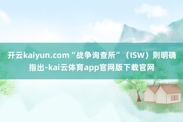开云kaiyun.com“战争询查所”（ISW）则明确指出-kai云体育app官网版下载官网