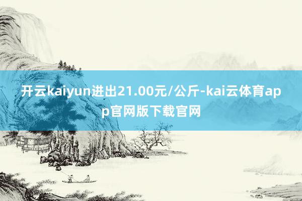 开云kaiyun进出21.00元/公斤-kai云体育app官网版下载官网