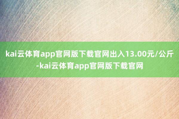 kai云体育app官网版下载官网出入13.00元/公斤-kai云体育app官网版下载官网
