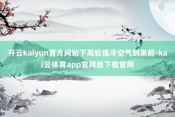 开云kaiyun官方网站下周较强冷空气到来前-kai云体育app官网版下载官网
