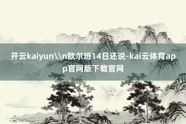 开云kaiyun\n欧尔班14日还说-kai云体育app官网版下载官网