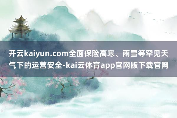 开云kaiyun.com全面保险高寒、雨雪等罕见天气下的运营安全-kai云体育app官网版下载官网