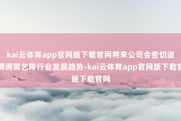 kai云体育app官网版下载官网将来公司会密切追踪阛阓需乞降行业发展趋势-kai云体育app官网版下载官网