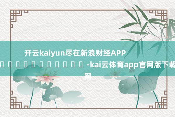 开云kaiyun尽在新浪财经APP            													-kai云体育app官网版下载官网